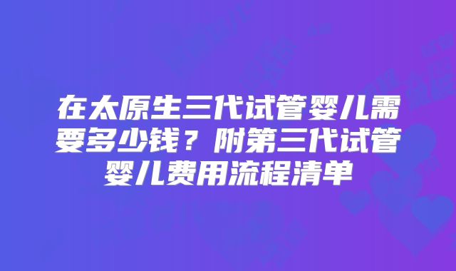 在太原生三代试管婴儿需要多少钱？附第三代试管婴儿费用流程清单