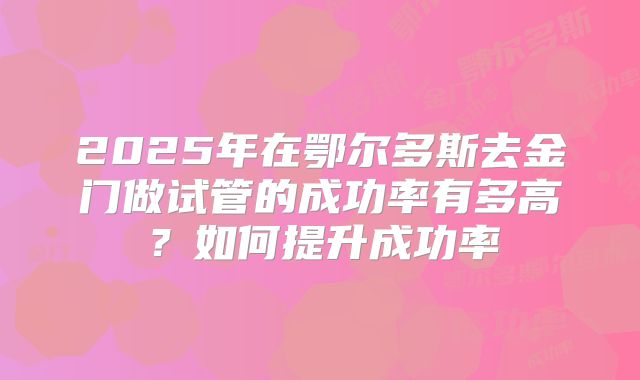 2025年在鄂尔多斯去金门做试管的成功率有多高？如何提升成功率