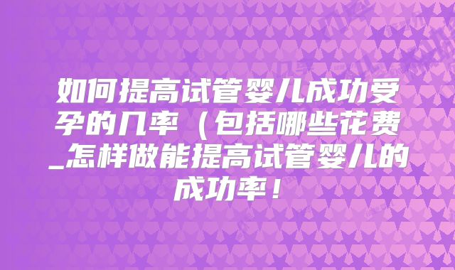 如何提高试管婴儿成功受孕的几率（包括哪些花费_怎样做能提高试管婴儿的成功率！