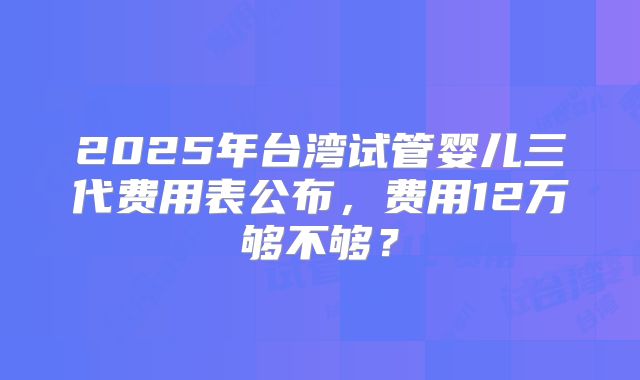 2025年台湾试管婴儿三代费用表公布,费用12万够不够?