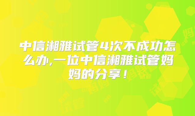 中信湘雅试管4次不成功怎么办,一位中信湘雅试管妈妈的分享！