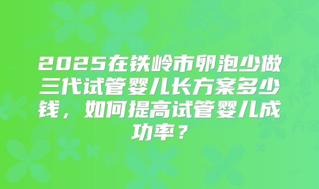 2025在铁岭市卵泡少做三代试管婴儿长方案多少钱，如何提高试管婴儿成功率？