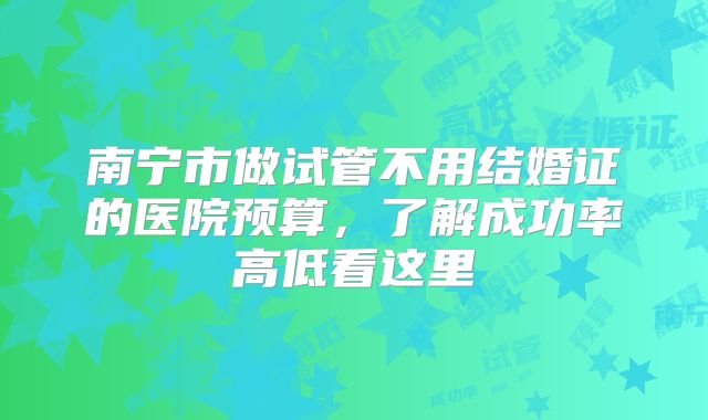 南宁市做试管不用结婚证的医院预算，了解成功率高低看这里