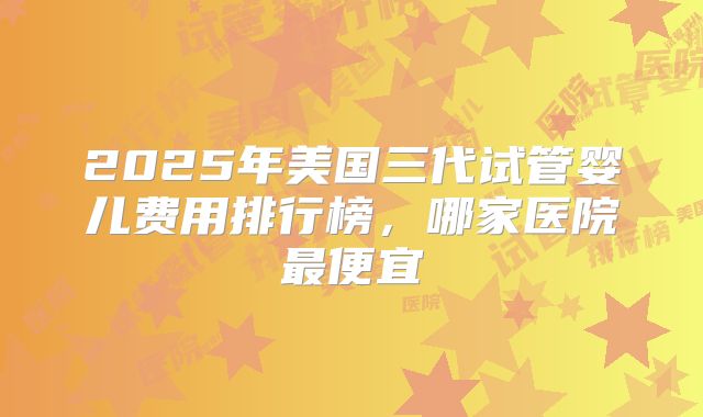 2025年美国三代试管婴儿费用排行榜，哪家医院最便宜