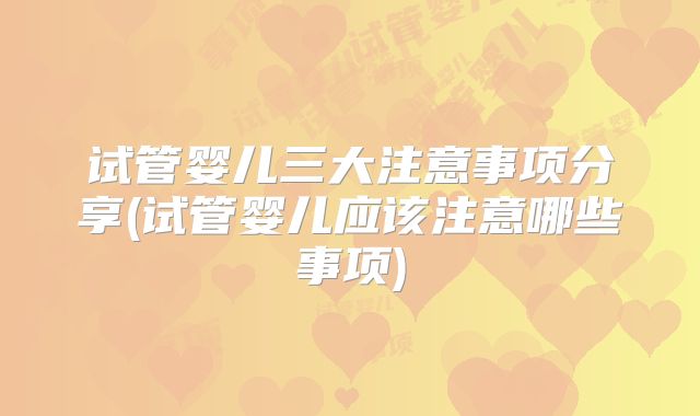 试管婴儿三大注意事项分享(试管婴儿应该注意哪些事项)