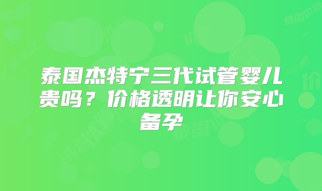 泰国杰特宁三代试管婴儿贵吗？价格透明让你安心备孕