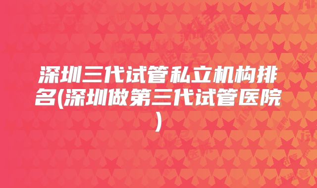 深圳三代试管私立机构排名(深圳做第三代试管医院)