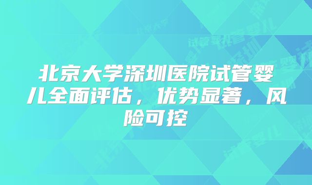北京大学深圳医院试管婴儿全面评估，优势显著，风险可控