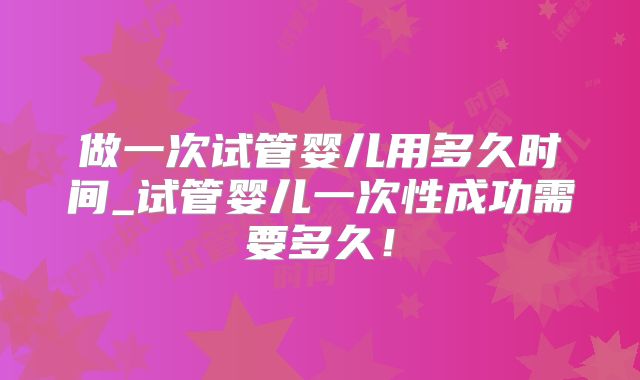 做一次试管婴儿用多久时间_试管婴儿一次性成功需要多久！