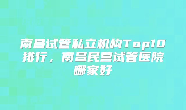 南昌试管私立机构Top10排行，南昌民营试管医院哪家好