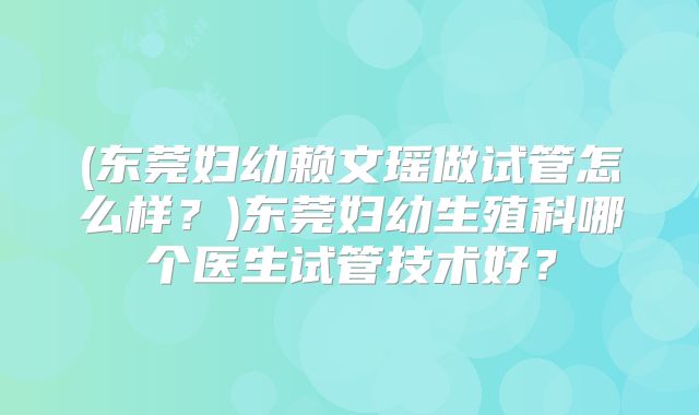 (东莞妇幼赖文瑶做试管怎么样？)东莞妇幼生殖科哪个医生试管技术好？