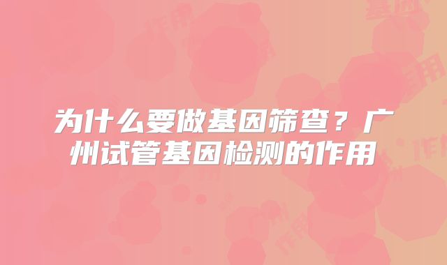 为什么要做基因筛查？广州试管基因检测的作用