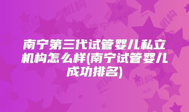南宁第三代试管婴儿私立机构怎么样(南宁试管婴儿成功排名)