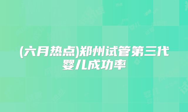 (六月热点)郑州试管第三代婴儿成功率