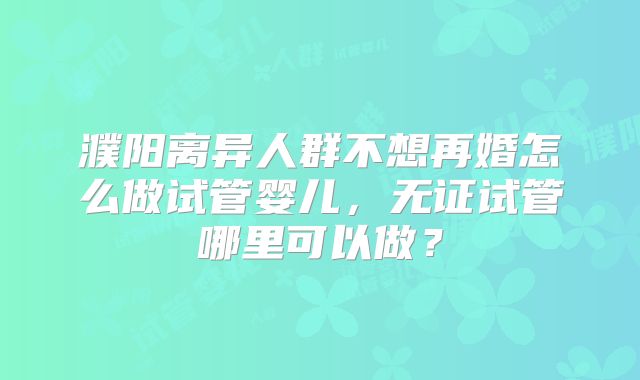 濮阳离异人群不想再婚怎么做试管婴儿，无证试管哪里可以做？