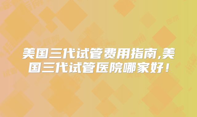 美国三代试管费用指南,美国三代试管医院哪家好！