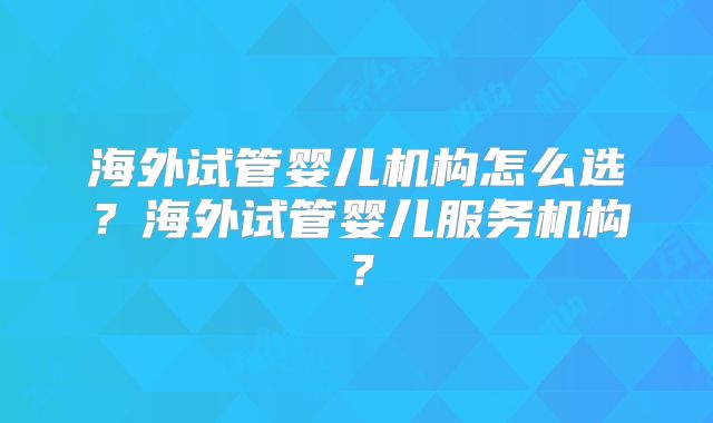 海外试管婴儿机构怎么选？海外试管婴儿服务机构？