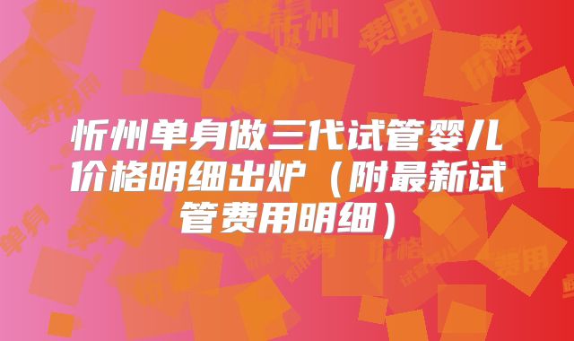 忻州单身做三代试管婴儿价格明细出炉(附最新试管费用明细)
