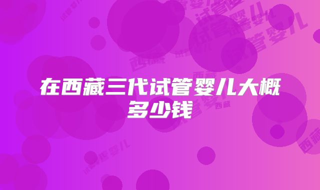 在西藏三代试管婴儿大概多少钱
