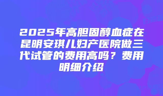 2025年高胆固醇血症在昆明安琪儿妇产医院做三代试管的费用高吗？费用明细介绍