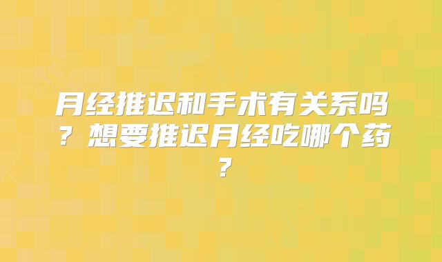 月经推迟和手术有关系吗?想要推迟月经吃哪个药?