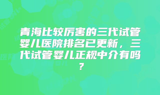 青海比较厉害的三代试管婴儿医院排名已更新,三代试管婴儿正规中介有吗?
