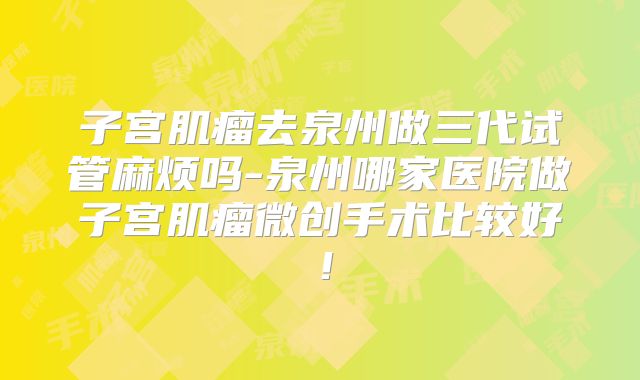 子宫肌瘤去泉州做三代试管麻烦吗-泉州哪家医院做子宫肌瘤微创手术比较好！