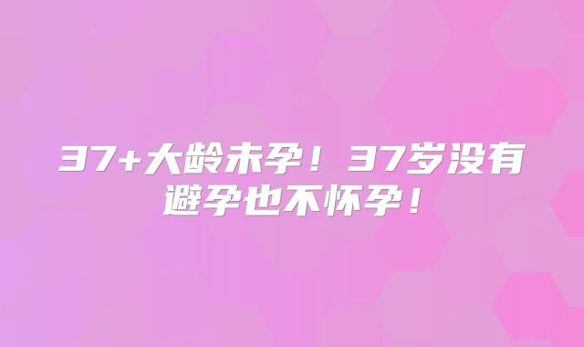 37+大龄未孕！37岁没有避孕也不怀孕！