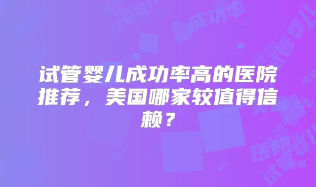 试管婴儿成功率高的医院推荐，美国哪家较值得信赖？