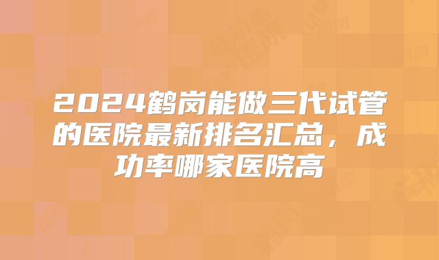 2024鹤岗能做三代试管的医院最新排名汇总，成功率哪家医院高