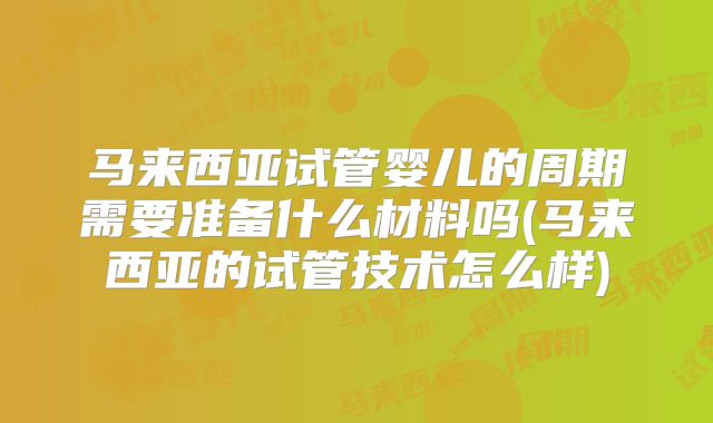 马来西亚试管婴儿的周期需要准备什么材料吗(马来西亚的试管技术怎么样)