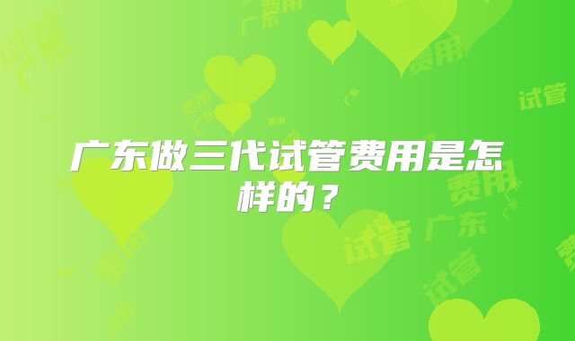 广东做三代试管费用是怎样的?