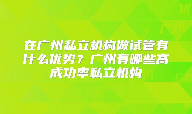 在广州私立机构做试管有什么优势？广州有哪些高成功率私立机构