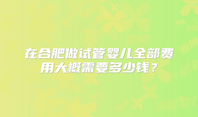 在合肥做试管婴儿全部费用大概需要多少钱？