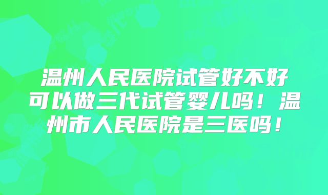 温州人民医院试管好不好可以做三代试管婴儿吗！温州市人民医院是三医吗！