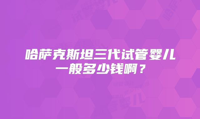 哈萨克斯坦三代试管婴儿一般多少钱啊？