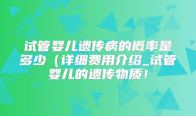 试管婴儿遗传病的概率是多少(详细费用介绍_试管婴儿的遗传物质!