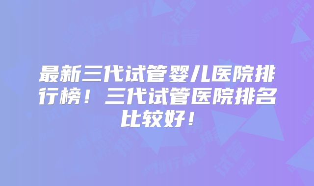 最新三代试管婴儿医院排行榜！三代试管医院排名比较好！
