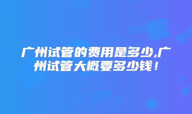 广州试管的费用是多少,广州试管大概要多少钱！