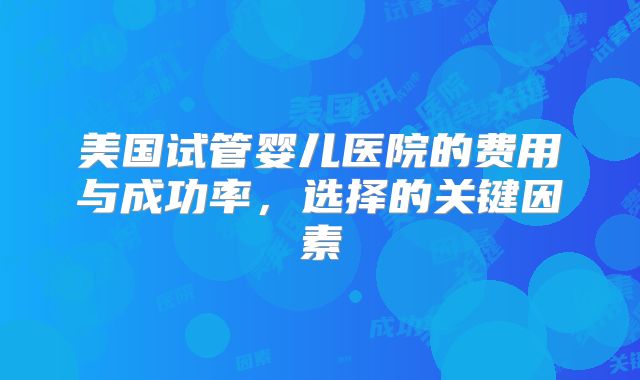 美国试管婴儿医院的费用与成功率，选择的关键因素