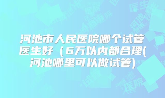 河池市人民医院哪个试管医生好（6万以内都合理(河池哪里可以做试管)
