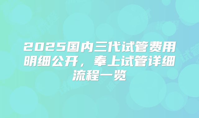 2025国内三代试管费用明细公开，奉上试管详细流程一览