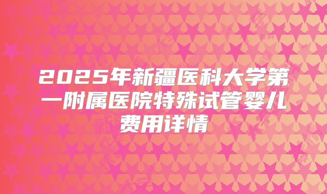 2025年新疆医科大学第一附属医院特殊试管婴儿费用详情