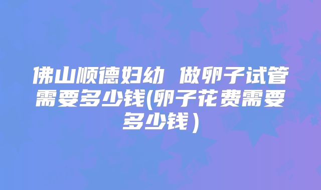 佛山顺德妇幼 做卵子试管需要多少钱(卵子花费需要多少钱）