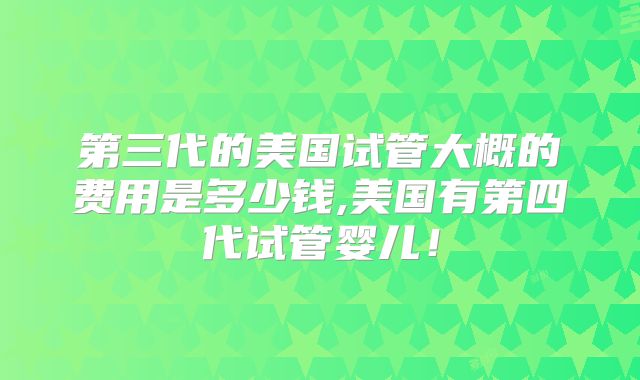 第三代的美国试管大概的费用是多少钱,美国有第四代试管婴儿！