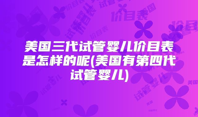 美国三代试管婴儿价目表是怎样的呢(美国有第四代试管婴儿)