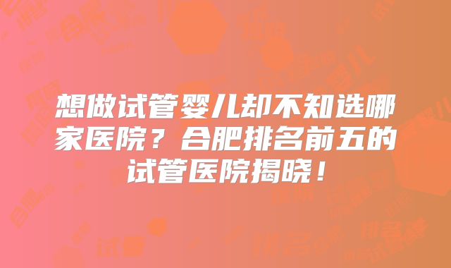 想做试管婴儿却不知选哪家医院？合肥排名前五的试管医院揭晓！