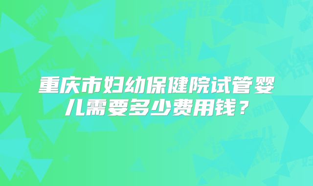 重庆市妇幼保健院试管婴儿需要多少费用钱？
