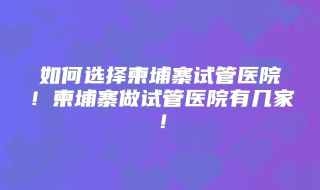 如何选择柬埔寨试管医院！柬埔寨做试管医院有几家！