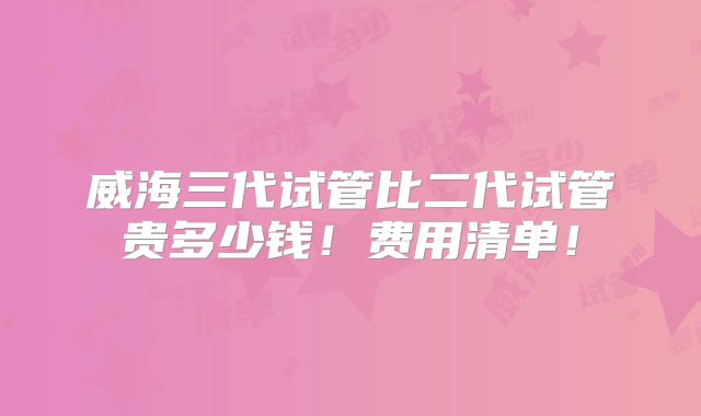 威海三代试管比二代试管贵多少钱！费用清单！